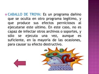  CABALLO  DE TROYA: Es un programa dañino
 que se oculta en otro programa legítimo, y
 que produce sus efectos perniciosos al
 ejecutarse este ultimo. En este caso, no es
 capaz de infectar otros archivos o soportes, y
 sólo se ejecuta una vez, aunque es
 suficiente, en la mayoría de las ocasiones,
 para causar su efecto destructivo.
 