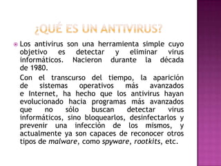    Los antivirus son una herramienta simple cuyo
    objetivo es detectar y eliminar virus
    informáticos. Nacieron durante la década
    de 1980.
    Con el transcurso del tiempo, la aparición
    de    sistemas     operativos  más    avanzados
    e Internet, ha hecho que los antivirus hayan
    evolucionado hacia programas más avanzados
    que     no    sólo    buscan   detectar     virus
    informáticos, sino bloquearlos, desinfectarlos y
    prevenir una infección de los mismos, y
    actualmente ya son capaces de reconocer otros
    tipos de malware, como spyware, rootkits, etc.
 