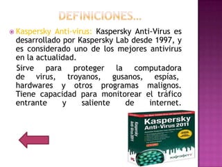  Kaspersky Anti-virus: Kaspersky Anti-Virus es
 desarrollado por Kaspersky Lab desde 1997, y
 es considerado uno de los mejores antivirus
 en la actualidad.
 Sirve para proteger la computadora
 de virus, troyanos, gusanos, espías,
 hardwares y otros programas malignos.
 Tiene capacidad para monitorear el tráfico
 entrante     y     saliente   de     internet.
 
