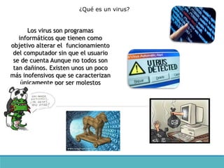 Los virus son programas
informáticos que tienen como
objetivo alterar el funcionamiento
del computador sin que el usuario
se de cuenta Aunque no todos son
tan dañinos. Existen unos un poco
más inofensivos que se caracterizan
únicamente por ser molestos
¿Qué es un virus?
 