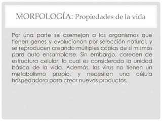 MORFOLOGÍA: Propiedades de la vida

Por una parte se asemejan a los organismos que
tienen genes y evolucionan por selección natural, y
se reproducen creando múltiples copias de sí mismos
para auto ensamblarse. Sin embargo, carecen de
estructura celular, lo cual es considerado la unidad
básica de la vida. Además, los virus no tienen un
metabolismo propio, y necesitan una célula
hospedadora para crear nuevos productos.
 