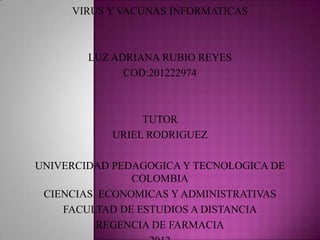 VIRUS Y VACUNAS INFORMATICAS



        LUZ ADRIANA RUBIO REYES
              COD:201222974



                 TUTOR
            URIEL RODRIGUEZ

UNIVERCIDAD PEDAGOGICA Y TECNOLOGICA DE
               COLOMBIA
 CIENCIAS ECONOMICAS Y ADMINISTRATIVAS
    FACULTAD DE ESTUDIOS A DISTANCIA
          REGENCIA DE FARMACIA
 