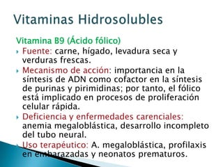 Vitamina B9 (Ácido fólico)Fuente: carne, hígado, levadura seca y verduras frescas.Mecanismo de acción: importancia en la síntesis de ADN como cofactor en la síntesis de purinas y pirimidinas; por tanto, el fólico está implicado en procesos de proliferación celular rápida.Deficiencia y enfermedades carenciales: anemia megaloblástica, desarrollo incompleto del tubo neural.Uso terapéutico: A. megaloblástica, profilaxis en embarazadas y neonatos prematuros.Vitaminas Hidrosolubles
