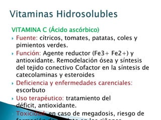 VITAMINA C (Ácido ascórbico)Fuente: cítricos, tomates, patatas, coles y pimientos verdes.Función: Agente reductor (Fe3+ Fe2+) y antioxidante. Remodelación ósea y síntesis del tejido conectivo Cofactor en la síntesis de catecolaminas y esteroidesDeficiencia y enfermedades carenciales: escorbutoUso terapéutico: tratamiento del déficit, antioxidante.Toxicidad: en caso de megadosis, riesgo de formación de oxalato en los riñones.Vitaminas Hidrosolubles
