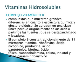 COMPLEJO VITAMÍNICO Bcompuestos que muestran grandes diferencias en cuanto a estructura química y efecto biológico. Se agrupan en una clase única porque originalmente se aislaron a partir de las fuentes, que se destacan:hígado y levadura. El complejo B consta tradicionalmente de 11 miembros: tiamina, riboflavina, ácido nicotínico, piridoxina, ácido pantoténico, biotina, ácido fólico, cianocobalamina, colina, inositol y ácido paraaminobenzoicoVitaminas Hidrosolubles