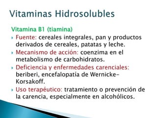 Vitamina B1 (tiamina)Fuente: cereales integrales, pan y productos derivados de cereales, patatas y leche.Mecanismo de acción: coenzima en el metabolismo de carbohidratos.Deficiencia y enfermedades carenciales: beriberi, encefalopatía de Wernicke-Korsakoff.Uso terapéutico: tratamiento o prevención de la carencia, especialmente en alcohólicos.Vitaminas Hidrosolubles