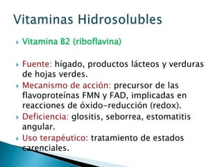 Vitamina B2 (riboflavina)Fuente: hígado, productos lácteos y verduras de hojas verdes.Mecanismo de acción: precursor de las flavoproteínas FMN y FAD, implicadas en reacciones de óxido-reducción (redox).Deficiencia: glositis, seborrea, estomatitis angular.Uso terapéutico: tratamiento de estados carenciales.Vitaminas Hidrosolubles
