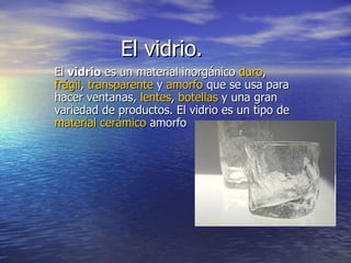 El vidrio. El  vidrio  es un material inorgánico  duro ,  frágil ,  transparente  y  amorfo  que se usa para hacer ventanas,  lentes ,  botellas  y una gran variedad de productos. El vidrio es un tipo de  material cerámico  amorfo  