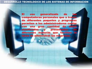 DESARROLLO TECNOLOGICO DE LOS SISTEMAS DE INFORMACION




           El     uso   generalizado    de    las
           computadoras personales que a través
           de diferentes paquetes y programas
           permiten a los administradores contar
           con una gran cantidad de datos
           clasificados   y    presentados     de
           diferentes maneras que faciliten la
           tarea de administrar las empresas.
 