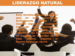 LIDERAZGO NATURAL

 Este término describe al líder
 que    no   está   reconocido
 formalmente      como      tal.
 Cuando alguien en cualquier
 nivel de una organización
 lidera    simplemente      por
 satisfacer las necesidades de
 un equipo, se describe como
 líder   natural.  Algunos   lo
 llaman liderazgo servil.
 