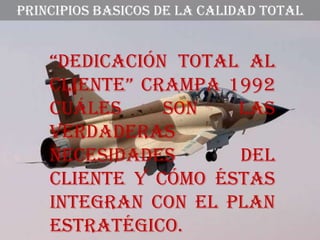 PRINCIPIOS BASICOS DE LA CALIDAD TOTAL


    “DEDiCaCión total al
    CliEntE” Crampa 1992
    Cuáles     son   las
    verdaderas
    necesidades      del
    cliente y cómo éstas
    integran con el plan
    estratégico.
 