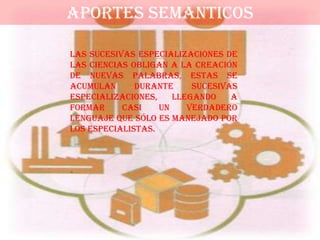 APORTES SEMANTICOS

Las sucesivas especializaciones de
las ciencias obligan a la creación
de nuevas palabras, estas se
acumulan      durante     sucesivas
especializaciones,    llegando    a
formar     casi    un    verdadero
lenguaje que sólo es manejado por
los especialistas.
 