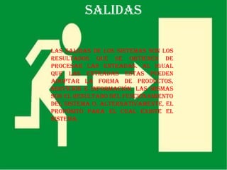 SALIDAS

Las salidas de los sistemas son los
resultados que se obtienen de
procesar las entradas. Al igual
que las entradas estas pueden
adoptar la forma de productos,
servicios e información. Las mismas
son el resultado del funcionamiento
del sistema o, alternativamente, el
propósito para el cual existe el
sistema.
 