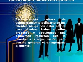 ORIENTACION HACIA LOS CLIENTES




  Esta      nueva     cultura   de
  comportamiento por parte de los
  clientes obliga han estar atento
  para eliminar todos aquellos
  procesos o actividades que
  consumen      recursos    que le
  cuestan a la organización, pero
  que no generan valor agregado
  al cliente.
 