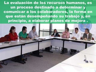 La evaluación de los recursos humanos, es
   un proceso destinado a determinar y
comunicar a los colaboradores, la forma en
 que están desempeñando su trabajo y, en
  principio, a elaborar planes de mejora .
 