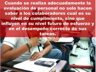 Cuando se realiza adecuadamente la
 evaluación de personal no solo hacen
  saber a los colaboradores cual es su
     nivel de cumplimiento, sino que
influyen en su nivel futuro de esfuerzo y
    en el desempeño correcto de sus
                 tareas.
 