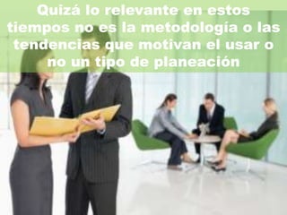 Quizá lo relevante en estos
tiempos no es la metodología o las
 tendencias que motivan el usar o
     no un tipo de planeación
 