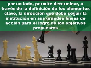 por un lado, permite determinar, a
través de la definición de los elementos
  clave, la dirección que debe seguir la
   institución en sus grandes líneas de
  acción para el logro de los objetivos
                propuestos
 
