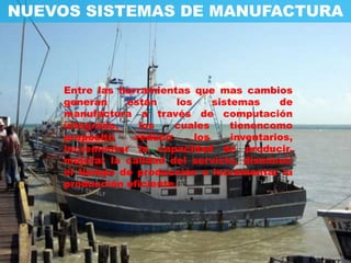 NUEVOS SISTEMAS DE MANUFACTURA



     Entre las herramientas que mas cambios
     generan    están     los     sistemas     de
     manufactura a través de computación
     integrada,    los    cuales      tienencomo
     propósito    reducir     los     inventarios,
     incrementar la capacidad de producir,
     mejorar la calidad del servicio, disminuir
     el tiempo de producción e incrementar la
     producción eficiente.
 