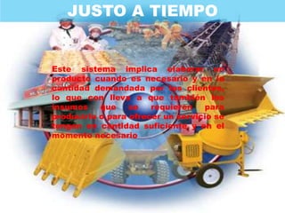 JUSTO A TIEMPO


Este sistema implica elaborar un
producto cuando es necesario y en la
cantidad demandada por los clientes,
lo que con lleva a que también los
insumos    que    se   requieren   para
producirlo o para ofrecer un servicio se
tengan en cantidad suficiente y en el
momento necesario
 