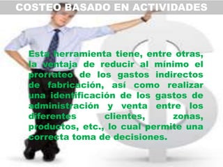 COSTEO BASADO EN ACTIVIDADES



 Esta herramienta tiene, entre otras,
 la ventaja de reducir al mínimo el
 prorrateo de los gastos indirectos
 de fabricación, así como realizar
 una identificación de los gastos de
 administración y venta entre los
 diferentes      clientes,     zonas,
 productos, etc., lo cual permite una
 correcta toma de decisiones.
 