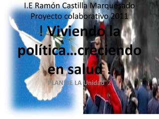 I.E Ramón Castilla MarquesadoProyecto colaborativo 2011! Viviendo la política…creciendo en salud ! PLAN DE LA Unidad  2  