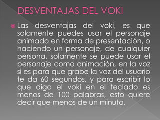  Las desventajas del voki, es que
solamente puedes usar el personaje
animado en forma de presentación, o
haciendo un personaje, de cualquier
persona, solamente se puede usar el
personaje como animación, en la voz
si es para que grabe la voz del usuario
te da 60 segundos, y para escribir lo
que diga el voki en el teclado es
menos de 100 palabras, esto quiere
decir que menos de un minuto.
 
