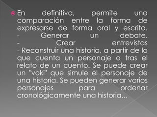  En definitiva, permite una
comparación entre la forma de
expresarse de forma oral y escrita.
- Generar un debate.
- Crear entrevistas
- Reconstruir una historia, a partir de lo
que cuenta un personaje o tras el
relato de un cuento. Se puede crear
un "voki" que simule el personaje de
una historia. Se pueden generar varios
personajes para ordenar
cronológicamente una historia...
 