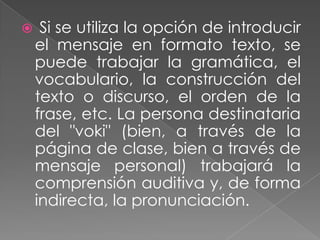  Si se utiliza la opción de introducir
el mensaje en formato texto, se
puede trabajar la gramática, el
vocabulario, la construcción del
texto o discurso, el orden de la
frase, etc. La persona destinataria
del "voki" (bien, a través de la
página de clase, bien a través de
mensaje personal) trabajará la
comprensión auditiva y, de forma
indirecta, la pronunciación.
 