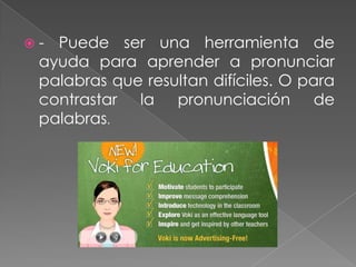  - Puede ser una herramienta de
ayuda para aprender a pronunciar
palabras que resultan difíciles. O para
contrastar la pronunciación de
palabras.
 