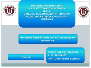 Términos Relacionados con la Comunicación
Interactiva.
S.A.I.A
Autor: Fraybimar Rodríguez
1. C.I 26.556.903
Prof. : José Antonio Guzmán.
UNIVERSIDAD FERMIN TORO
VICE- RECTORADO ACADEMICO
S.A.I.A
CATEDRA: COMUNICACIÓN INTERACTIVA
FACULTAD DE CIENCIAS POLITICAS Y
JURIDICAS
 