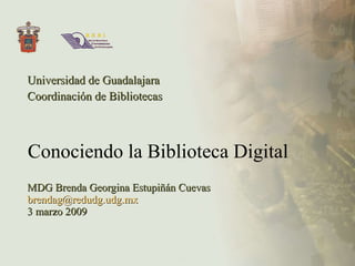Conociendo la Biblioteca Digital Universidad de Guadalajara Coordinación de Bibliotecas MDG Brenda Georgina Estupiñán Cuevas [email_address] 3 marzo 2009 
