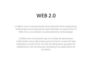 WEB 2.0 La Web 2.0 es la representación de la evolución de las aplicaciones tradicionales hacia aplicaciones web enfocadas al usuario final. El Web 2.0 es una actitud y no precisamente una tecnología. La Web 2.0 es la transición que se ha dado de aplicaciones tradicionales hacia aplicaciones que funcionan a través del web enfocadas al usuario final. Se trata de aplicaciones que generen colaboración y de servicios que reemplacen las aplicaciones de escritorio. 