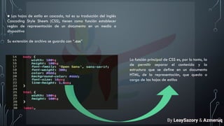 ● Las hojas de estilo en cascada, tal es su traducción del inglés
Cascading Style Sheets (CSS), tienen como función establecer
reglas de representación de un documento en un medio o
dispositivo
Su extensión de archivo se guarda con “.css”
La función principal de CSS es, por lo tanto, la
de permitir separar el contenido y la
estructura que se define en un documento
HTML, de la representación, que queda a
cargo de las hojas de estilos
By LeaySazory & Azmeruq
 
