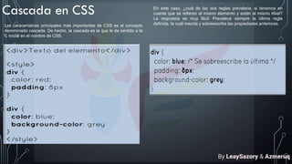 Cascada en CSS
Las caracerísticas principales más importantes de CSS es el concepto
denominado cascada. De hecho, la cascada es la que le da sentido a la
C inicial en el nombre de CSS.
En este caso, ¿cuál de las dos reglas prevalece, si tenemos en
cuenta que se refieren al mismo elemento y están al mismo nivel?
La respuesta es muy fácil: Prevalece siempre la última regla
definida, la cuál mezcla y sobreescribe las propiedades anteriores.
By LeaySazory & Azmeruq
 
