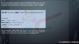 Ahí es cuando entra en juego el concepto de cascada en CSS, que es el que se
encarga de eliminar la ambigüedad y determinar el que tiene prioridad. Supongamos
el siguiente caso, donde tenemos un mismo elemento (div) con un id y una clase:
(div id=”nombre” class=”clase”) que encaja con los tres bloques del ejemplo
anterior. ¿Cómo sabe CSS que estilo aplicar? ¿Cuál tiene prioridad sobre los
demás? Aquí es donde entra en acción el concepto de cascada en CSS
By LeaySazory & Azmeruq
 