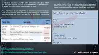 El bloque de estilos tiene prioridad sobre los demás, analiza (por orden)
tres conceptos clave del código CSS: su importancia, su especificidad y
su orden. Veamos en que se basa cada uno de ellos.
• La importancia de un código CSS se determina dependiendo de las
hojas de estilo donde está colocado. Generalmente, no necesitaremos
preocuparnos de este factor, pero siempre es una buena idea conocer
cómo funciona.
se puede añadir al final de cada regla el texto !important,
consiguiendo que la regla en cuestión tenga prioridad sobre las
demás, independientemente del nivel o la altura a la que estén:
https://www.w3schools.com/css/css_examples.asp
https://www.w3schools.com/css/tryit.asp?filename=trycss_howto_inline By LeaySazory & Azmeruq
 
