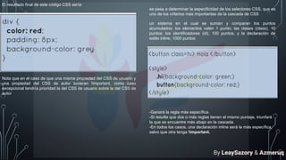 El resultado final de este código CSS sería:
Nota que en el caso de que una misma propiedad del CSS de usuario y
una propiedad del CSS de autor tuvieran !important, como caso
excepcional tendría prioridad la del CSS de usuario sobre la del CSS de
autor
se pasa a determinar la especificidad de los selectores CSS, que es
uno de los criterios más importantes de la cascada de CSS
un sistema en el cual se suman y comparan los puntos
acumulados: los elementos valen 1 punto; las clases (class), 10
puntos; los identificadores (id), 100 puntos, y la declaración de
estilo inline, 1000 puntos
-Ganará la regla más específica.
-Si resulta que dos o más reglas tienen el mismo puntaje, triunfará
la que se encuentre más abajo en la cascada.
-En todos los casos, una declaración inline será la más específica,
salvo que otra tenga !important.
By LeaySazory & Azmeruq
 