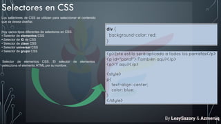 Selectores en CSS
Los selectores de CSS se utilizan para seleccionar el contenido
que se desea diseñar.
Hay varios tipos diferentes de selectores en CSS.
• Selector de elementos CSS
• Selector de ID de CSS
• Selector de clase CSS
• Selector universal CSS
• Selector de grupo CSS
Selector de elementos CSS. El selector de elementos
selecciona el elemento HTML por su nombre.
By LeaySazory & Azmeruq
 