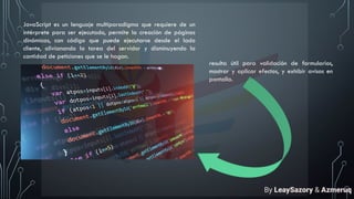 JavaScript es un lenguaje multiparadigma que requiere de un
intérprete para ser ejecutado, permite la creación de páginas
dinámicas, con código que puede ejecutarse desde el lado
cliente, alivianando la tarea del servidor y disminuyendo la
cantidad de peticiones que se le hagan.
resulta útil para validación de formularios,
mostrar y aplicar efectos, y exhibir avisos en
pantalla.
By LeaySazory & Azmeruq
 