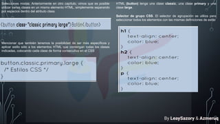 Selecciones mixtas. Anteriormente en otro capítulo, vimos que es posible
utilizar varias clases en un mismo elemento HTML, simplemente separando
por espacios dentro del atributo class
Mencionar que también tenemos la posibilidad de ser más específicos y
aplicar estilo sólo a los elementos HTML que contengan todas las clases
indicadas, colocando cada clase de forma consecutiva en el CSS
HTML (button) tenga una clase classic, una clase primary y una
clase large.
Selector de grupo CSS. El selector de agrupación se utiliza para
seleccionar todos los elementos con las mismas definiciones de estilo
By LeaySazory & Azmeruq
 