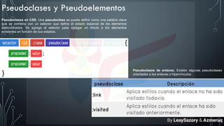 Pseudoclases y Pseudoelementos
Pseudoclases en CSS. Una pseudoclase se puede definir como una palabra clave
que se combina con un selector que define el estado especial de los elementos
seleccionados. Se agrega al selector para agregar un efecto a los elementos
existentes en función de sus estados.
Pseudoclases de enlaces. Existen algunas pseudoclases
orientadas a los enlaces o hipervínculos.
By LeaySazory & Azmeruq
 
