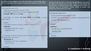 La primera de ellas, :hover, es muy útil e interesante, ya que permite aplicar
estilos a un elemento justo cuando el usuario está pasando el ratón sobre
él.
donde al movernos sobre un elemento div (div:hover), aplicaremos
los estilos a los enlaces (a) que están dentro del mencionado div.
Por otro lado, la segunda pseudoclase, :active, permite resaltar los
elementos que se encuentran activos, donde el usuario está
pulsando de forma activa con el ratón:
By LeaySazory & Azmeruq
 