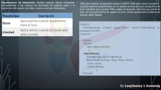 Pseudoclases de interacción. Existen pseudo clases orientadas
principalmente a los campos de formulario de páginas webs y la
interacción del usuario con ellos, veamos otro par interesante:
TAB para cambiar al siguiente campo y SHIFT+TAB para volver al anterior.
Cuando estamos posicionados en un campo se dice que ese campo tiene el
foco, mientras que al pulsar TAB y saltar al siguiente, decimos que pierde el
foco. El comportamiento de «ganar el foco» puede gestionarse mediante la
pseudo clase :focus:
By LeaySazory & Azmeruq
 