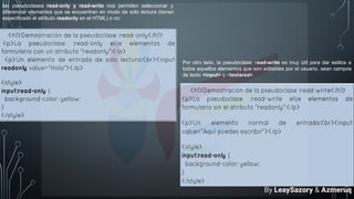 las pseudoclases read-only y read-write nos permiten seleccionar y
diferenciar elementos que se encuentran en modo de sólo lectura (tienen
especificado el atributo readonly en el HTML) o no:
Por otro lado, la pseudoclase :read-write es muy útil para dar estilos a
todos aquellos elementos que son editables por el usuario, sean campos
de texto <input> o <textarea>.
By LeaySazory & Azmeruq
 