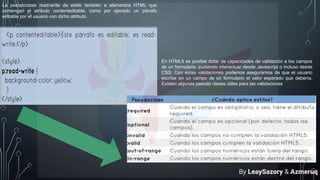 La pseudoclase read-write da estilo también a elementos HTML que
contengan el atributo contenteditable, como por ejemplo un párrafo
editable por el usuario con dicho atributo.
En HTML5 es posible dotar de capacidades de validación a los campos
de un formulario, pudiendo interactuar desde Javascript o incluso desde
CSS. Con estas validaciones podemos asegurarnos de que el usuario
escribe en un campo de un formulario el valor esperado que debería.
Existen algunas pseudo clases útiles para las validaciones
By LeaySazory & Azmeruq
 