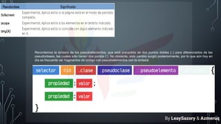 Recordemos la sintaxis de los pseudoelementos, que está precedida de dos puntos dobles (::) para diferenciarlos de las
pseudoclases, las cuales sólo tienen dos puntos (:). No obstante, este cambio surgió posteriormente, por lo que aún hoy en
día es frecuente ver fragmentos de código con pseudoelementos con la sintaxis
By LeaySazory & Azmeruq
 