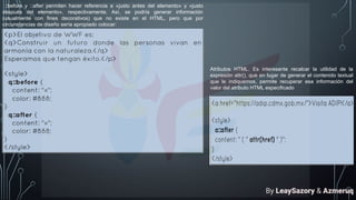 ::before y ::after permiten hacer referencia a «justo antes del elemento» y «justo
después del elemento», respectivamente. Así, se podría generar información
(usualmente con fines decorativos) que no existe en el HTML, pero que por
circunstancias de diseño sería apropiado colocar:
Atributos HTML. Es interesante recalcar la utilidad de la
expresión attr(), que en lugar de generar el contenido textual
que le indiquemos, permite recuperar esa información del
valor del atributo HTML especificado
By LeaySazory & Azmeruq
 