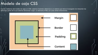 Modelo de caja CSS
Cuando hablamos del modelo de cajas en CSS, estamos haciendo referencia a un sistema que tiene el navegador de interpretar las
diferentes partes de lo que solemos denominar «caja»: un elemento HTML con unas ciertas dimensiones.
 