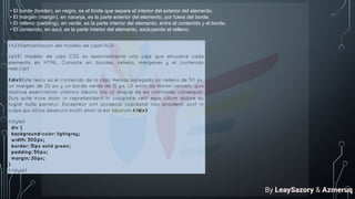 • El borde (border), en negro, es el límite que separa el interior del exterior del elemento.
• El márgen (margin), en naranja, es la parte exterior del elemento, por fuera del borde.
• El relleno (padding), en verde, es la parte interior del elemento, entre el contenido y el borde.
• El contenido, en azul, es la parte interior del elemento, excluyendo el relleno.
By LeaySazory & Azmeruq
 
